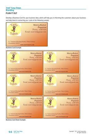 Intel® Easy Steps
Branding
Copyright © 2011 Intel Corporation.
All rights reserved.
Intel® Easy Steps
Version 3.09.6
PLAN IT OUT
Develop a Business Card for your business idea, which will help you in informing the customers about your business
and help them in contacting you. Look at the following sample:
Business Card Example
Business Card Sheet Example
 