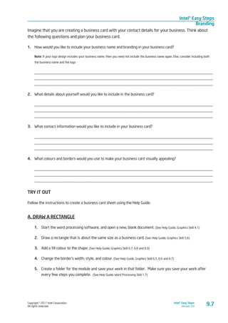Copyright © 2011 Intel Corporation.
All rights reserved.
Intel® Easy Steps
Version 3.0
Intel® Easy Steps
Branding
9.7
Imagine that you are creating a business card with your contact details for your business. Think about
the following questions and plan your business card.
1.	 How would you like to include your business name and branding in your business card?
Note: If your logo design includes your business name, then you need not include the business name again. Else, consider including both
the business name and the logo
____________________________________________________________________________________________
____________________________________________________________________________________________
____________________________________________________________________________________________
2.	 What details about yourself would you like to include in the business card?
____________________________________________________________________________________________
____________________________________________________________________________________________
____________________________________________________________________________________________
3.	 What contact information would you like to include in your business card?
____________________________________________________________________________________________
____________________________________________________________________________________________
____________________________________________________________________________________________
4.	 What colours and borders would you use to make your business card visually appealing?
____________________________________________________________________________________________
____________________________________________________________________________________________
____________________________________________________________________________________________
TRY IT OUT
Follow the instructions to create a business card sheet using the Help Guide.
A. DRAW A RECTANGLE
1.	 Start the word processing software, and open a new, blank document. (See Help Guide, Graphics Skill 4.1)
2.	 Draw a rectangle that is about the same size as a business card. (See Help Guide, Graphics Skill 5.6)
3.	 Add a fill colour to the shape. (See Help Guide, Graphics Skill 6.7, 6.8 and 6.9)
4.	 Change the border’s width, style, and colour. (See Help Guide, Graphics Skill 6.5, 6.6 and 6.7)
5.	 Create a folder for the module and save your work in that folder. Make sure you save your work after
every few steps you complete. (See Help Guide, Word Processing Skill 1.7)
 