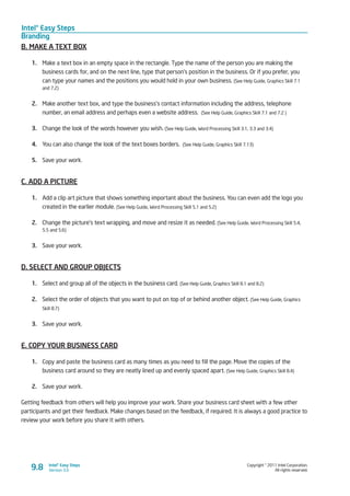 Intel® Easy Steps
Branding
Copyright © 2011 Intel Corporation.
All rights reserved.
Intel® Easy Steps
Version 3.09.8
B. MAKE A TEXT BOX
1.	 Make a text box in an empty space in the rectangle. Type the name of the person you are making the
business cards for, and on the next line, type that person’s position in the business. Or if you prefer, you
can type your names and the positions you would hold in your own business. (See Help Guide, Graphics Skill 7.1
and 7.2)
2.	 Make another text box, and type the business’s contact information including the address, telephone
number, an email address and perhaps even a website address. (See Help Guide, Graphics Skill 7.1 and 7.2 )
3.	 Change the look of the words however you wish. (See Help Guide, Word Processing Skill 3.1, 3.3 and 3.4)
4.	 You can also change the look of the text boxes borders. (See Help Guide, Graphics Skill 7.13)
5.	 Save your work.
C. ADD A PICTURE
1.	 Add a clip art picture that shows something important about the business. You can even add the logo you
created in the earlier module. (See Help Guide, Word Processing Skill 5.1 and 5.2)
2.	 Change the picture’s text wrapping, and move and resize it as needed. (See Help Guide, Word Processing Skill 5.4,
5.5 and 5.6)
3.	 Save your work.
D. SELECT AND GROUP OBJECTS
1.	 Select and group all of the objects in the business card. (See Help Guide, Graphics Skill 8.1 and 8.2)
2.	 Select the order of objects that you want to put on top of or behind another object. (See Help Guide, Graphics
Skill 8.7)
3.	 Save your work.
E. COPY YOUR BUSINESS CARD
1.	 Copy and paste the business card as many times as you need to fill the page. Move the copies of the
business card around so they are neatly lined up and evenly spaced apart. (See Help Guide, Graphics Skill 8.4)
2.	 Save your work.
Getting feedback from others will help you improve your work. Share your business card sheet with a few other
participants and get their feedback. Make changes based on the feedback, if required. It is always a good practice to
review your work before you share it with others.
 