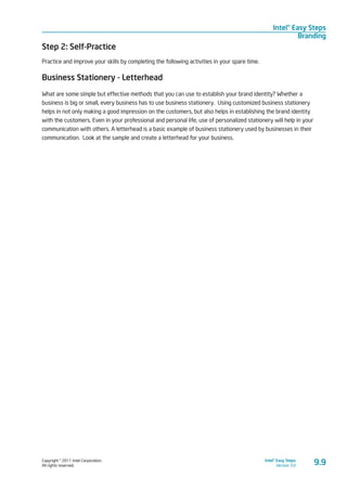 Copyright © 2011 Intel Corporation.
All rights reserved.
Intel® Easy Steps
Version 3.0
Intel® Easy Steps
Branding
9.9
Step 2: Self-Practice
Practice and improve your skills by completing the following activities in your spare time.
Business Stationery - Letterhead
What are some simple but effective methods that you can use to establish your brand identity? Whether a
business is big or small, every business has to use business stationery. Using customized business stationery
helps in not only making a good impression on the customers, but also helps in establishing the brand identity
with the customers. Even in your professional and personal life, use of personalized stationery will help in your
communication with others. A letterhead is a basic example of business stationery used by businesses in their
communication. Look at the sample and create a letterhead for your business.
 