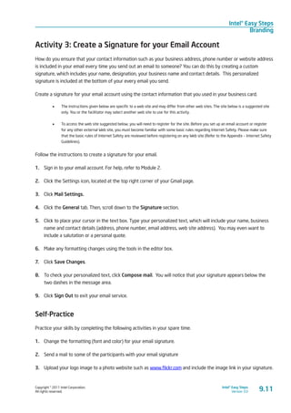 Copyright © 2011 Intel Corporation.
All rights reserved.
Intel® Easy Steps
Version 3.0
Intel® Easy Steps
Branding
9.11
Activity 3: Create a Signature for your Email Account
How do you ensure that your contact information such as your business address, phone number or website address
is included in your email every time you send out an email to someone? You can do this by creating a custom
signature, which includes your name, designation, your business name and contact details. This personalized
signature is included at the bottom of your every email you send.
Create a signature for your email account using the contact information that you used in your business card.
•	 The instructions given below are specific to a web site and may differ from other web sites. The site below is a suggested site
only. You or the facilitator may select another web site to use for this activity.
•	 To access the web site suggested below, you will need to register for the site. Before you set up an email account or register
for any other external Web site, you must become familiar with some basic rules regarding Internet Safety. Please make sure
that the basic rules of Internet Safety are reviewed before registering on any Web site (Refer to the Appendix – Internet Safety
Guidelines).
Follow the instructions to create a signature for your email.
1.	 Sign in to your email account. For help, refer to Module 2.
2.	 Click the Settings icon, located at the top right corner of your Gmail page.
3.	 Click Mail Settings.
4.	 Click the General tab. Then, scroll down to the Signature section.
5.	 Click to place your cursor in the text box. Type your personalized text, which will include your name, business
name and contact details (address, phone number, email address, web site address). You may even want to
include a salutation or a personal quote.
6.	 Make any formatting changes using the tools in the editor box.
7.	 Click Save Changes.
8.	 To check your personalized text, click Compose mail. You will notice that your signature appears below the
two dashes in the message area.
9.	 Click Sign Out to exit your email service.
Self-Practice
Practice your skills by completing the following activities in your spare time.
1.	 Change the formatting (font and color) for your email signature.
2.	 Send a mail to some of the participants with your email signature
3.	 Upload your logo image to a photo website such as www.flickr.com and include the image link in your signature.
 