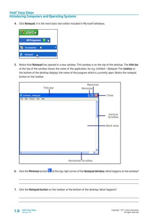 Intel® Easy Steps
Introducing Computers and Operating Systems
Copyright © 2011 Intel Corporation.
All rights reserved.
Intel® Easy Steps
Version 3.01.8
4.	 Click Notepad. It is the most basic text editor included in Microsoft Windows.
5.	 Notice that Notepad has opened in a new window. This window is on the top of the desktop. The title bar
at the top of the window shows the name of the application, for e.g. Untitled – Notepad. The taskbar at
the bottom of the desktop displays the name of the program which is currently open. Notice the notepad
button on the taskbar.
6.	 Click the Minimize button at the top-right corner of the Notepad Window. What happens to the window?
_________________________________________________________________________________________
_________________________________________________________________________________________
7.	 Click the Notepad button on the taskbar at the bottom of the desktop. What happens?
_________________________________________________________________________________________
_________________________________________________________________________________________
 