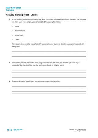 Intel® Easy Steps
Branding
Copyright © 2011 Intel Corporation.
All rights reserved.
Intel® Easy Steps
Version 3.09.12
Activity 4: Using What I Learnt
1.	 In this activity, you will discuss uses of the Word Processing software in a business scenario. The software
has many uses. For example, you can use Word Processing for making
•	 Logos
•	 Business Cards
•	 Letterheads
•	 Labels
Think about other possible uses of Word Processing for your business. Use the space given below to list
your points.
_________________________________________________________________________________________
_________________________________________________________________________________________
_________________________________________________________________________________________
_________________________________________________________________________________________
2.	 Think about possible uses of the products you created and the email and features you used in your
personal and professional life. Use the space given below to list your points.
_________________________________________________________________________________________
_________________________________________________________________________________________
_________________________________________________________________________________________
_________________________________________________________________________________________
3.	 Share the lists with your friends and note down any additional points.
_____________________________________________________________________________________
_____________________________________________________________________________________
_____________________________________________________________________________________
_____________________________________________________________________________________
 