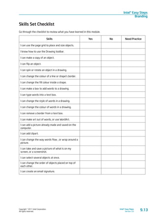 Copyright © 2011 Intel Corporation.
All rights reserved.
Intel® Easy Steps
Version 3.0
Intel® Easy Steps
Branding
Skills Set Checklist
Go through the checklist to review what you have learned in this module.
Skills Yes No Need Practice
I can use the page grid to place and size objects.
I know how to use the Drawing toolbar.
I can make a copy of an object.
I can flip an object.
I can spin or rotate an object in a drawing.
I can change the colour of a line or shape’s border.
I can change the fill colour inside a shape.
I can make a box to add words to a drawing.
I can type words into a text box.
I can change the style of words in a drawing.
I can change the colour of words in a drawing.
I can remove a border from a text box.
I can make art out of words, or use WordArt.
I can add a picture already made and saved on the
computer.
I can add clipart.
I can change the way words flow , or wrap around a
picture.
I can take and save a picture of what is on my
screen, or a screenshot.
I can select several objects at once.
I can change the order of objects placed on top of
each other.
I can create an email signature.
9.13
 