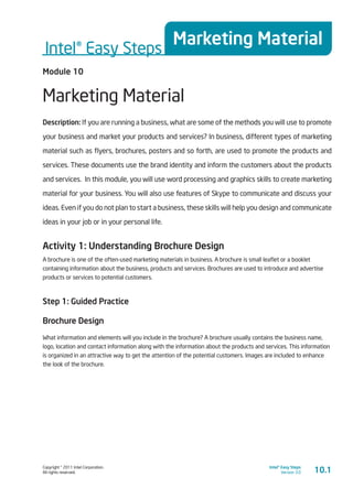 Copyright © 2011 Intel Corporation.
All rights reserved.
Intel® Easy Steps
Version 3.0
Intel® Easy Steps
Marketing Material
10.1
Module 10
Marketing Material
Description: If you are running a business, what are some of the methods you will use to promote
your business and market your products and services? In business, different types of marketing
material such as flyers, brochures, posters and so forth, are used to promote the products and
services. These documents use the brand identity and inform the customers about the products
and services. In this module, you will use word processing and graphics skills to create marketing
material for your business. You will also use features of Skype to communicate and discuss your
ideas. Even if you do not plan to start a business, these skills will help you design and communicate
ideas in your job or in your personal life.
Activity 1: Understanding Brochure Design
A brochure is one of the often-used marketing materials in business. A brochure is small leaflet or a booklet
containing information about the business, products and services. Brochures are used to introduce and advertise
products or services to potential customers.
Step 1: Guided Practice
Brochure Design
What information and elements will you include in the brochure? A brochure usually contains the business name,
logo, location and contact information along with the information about the products and services. This information
is organized in an attractive way to get the attention of the potential customers. Images are included to enhance
the look of the brochure.
 