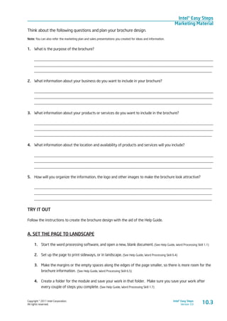 Copyright © 2011 Intel Corporation.
All rights reserved.
Intel® Easy Steps
Version 3.0
Intel® Easy Steps
Marketing Material
10.3
Think about the following questions and plan your brochure design.
Note: You can also refer the marketing plan and sales presentations you created for ideas and information.
1.	 What is the purpose of the brochure?
____________________________________________________________________________________________
____________________________________________________________________________________________
____________________________________________________________________________________________
2.	 What information about your business do you want to include in your brochure?
____________________________________________________________________________________________
____________________________________________________________________________________________
____________________________________________________________________________________________
3.	 What information about your products or services do you want to include in the brochure?
____________________________________________________________________________________________
____________________________________________________________________________________________
____________________________________________________________________________________________
4.	 What information about the location and availability of products and services will you include?
____________________________________________________________________________________________
____________________________________________________________________________________________
____________________________________________________________________________________________
5.	 How will you organize the information, the logo and other images to make the brochure look attractive?
____________________________________________________________________________________________
____________________________________________________________________________________________
____________________________________________________________________________________________
TRY IT OUT
Follow the instructions to create the brochure design with the aid of the Help Guide.
A. SET THE PAGE TO LANDSCAPE
1.	 Start the word processing software, and open a new, blank document. (See Help Guide, Word Processing Skill 1.1)
2.	 Set up the page to print sideways, or in landscape. (See Help Guide, Word Processing Skill 6.4)
3.	 Make the margins or the empty spaces along the edges of the page smaller, so there is more room for the
brochure information. (See Help Guide, Word Processing Skill 6.5)
4.	 Create a folder for the module and save your work in that folder. Make sure you save your work after
every couple of steps you complete. (See Help Guide, Word Processing Skill 1.7)
 