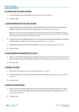 Intel® Easy Steps
Marketing Material
Copyright © 2011 Intel Corporation.
All rights reserved.
Intel® Easy Steps
Version 3.010.4
B. FORMAT PAGE TO THREE COLUMNS
1.	 Format the page so it has three columns. (See Help Guide, Word Processing Skill 6.6)
2.	 Save your work.
C. ADD INFORMATION IN THE FIRST COLUMN
1.	 Type a heading for the first column. Then, type few sentences about the product or service below the
heading or anything else you would like to write about. (See Help Guide, Word Processing Skill 2.1)
Note: The first column on the left side of the page will be the inside flap of your brochure, or the first thing people will see when
they fold open the front cover. Here might be a good place to put some information about the product or service you are advertising.
However, you should feel free to put any information you want here.
2.	 Change the look of the heading and sentences. You might want to make the heading bigger and change its
style and colour so it stands out. (See Help Guide, Word Processing Skill 3.1, 3.2, 3.3 and 3.4)
3.	 Change the line spacing or indents for the sentences. (See Help Guide, Word Processing Skill 4.1, 4.2 and 4.3)
4.	 Save your work.
D. SAVE HEADING AND SENTENCES AS STYLES
1.	 When you have finished formatting the heading and sentences, save both as styles that you can use to
quickly change the look of other headings and sentences in the brochure. (See Help Guide, Word Processing Skill 10.6)
2.	 Save your work.
E. INSERT A PICTURE
1.	 Add a picture if you want. (See Help Guide, Word Processing Skill 5.1, 5.2 and 5.3)
2.	 Change the picture’s text wrapping, and move and resize it as needed. (See Help Guide, Word Processing Skill 5.4,
5.5 and 5.6)
3.	 Save your work.
F. INSERT A COLUMN BREAK
1.	 Put the cursor at the end of or below the last word or picture in the first column. Then, insert a column
break so you can work on the middle column, which will be the backside of the folded brochure. (See Help
Guide, Word Processing Skill 6.7)
2.	 Save your work.
 