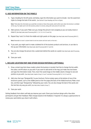 Intel® Easy Steps
Marketing Material
Copyright © 2011 Intel Corporation.
All rights reserved.
Intel® Easy Steps
Version 3.010.6
K. ADD INFORMATION ON THE PANELS
1.	 Type a heading for the left panel, and below, type the information you want to include. Use the saved text
styles to change the look of the words. (See Section D: Save Headings and Text as Styles)
Note: Think about the information you would like to include on these three panels, which will be seen when the brochure is unfolded
all the way. You might want to list the business product or services, along with some prices for each item.
2.	 Add a picture, if you want. Make sure you change the picture’s text wrapping so you can easily resize or
move it. (See Help Guide, Word Processing Skill 5.1, 5.2, 5.3, 5.4, 5.5 and 5.6)
3.	 Repeat Step 1and 2 to finish the middle and right panels on this page. (See Help Guide, Word Processing Skill 6.7)
Note: Remember to insert a column break to end one column and start work on the next. .
4.	 If you wish, you might want to make a bulleted list of the business products and services, or use tabs to
line up your information. (See Help Guide, Word Processing Skill 4.7 and 4.4)
5.	 You can also change the picture into a watermark behind the words on a panel. (See Help Guide, Word Processing
Skill 5.13)
6.	 Save your work.
L. INCLUDE LOCATION MAP AND OTHER DESIGN MATERIALS (OPTIONAL)
1.	 Draw a street map that shows readers where the business is located. Feel free to change the line width,
line colour, and fill colours as you wish. If you want to add words to the map, just make new text boxes
and type the information inside. Then, insert the saved image on the middle column. Change its size and
position as you wish. (See Help Guide, Graphics Group 5, 6 and 7 and Word Processing Skill 5.2, 5.4, 5.5 and 5.6)
2.	 Add a box that says “Designed By” to your brochure. Find an empty space at the bottom of one of the
brochure’s panels, such as the middle panel on the first page (the back of the folded brochure). Make a text
box, and then type “Designed by” followed by your name. You can also change the look of the words and
the text box any way you wish. (See Help Guide, Graphics Group 7)
3.	 Save your work.
Getting feedback from others will help you improve your work. Share your brochure design with a few other
participants and get their feedback. Make changes based on the feedback, if required. It is always a good practice to
review your work before you share it with others.
 