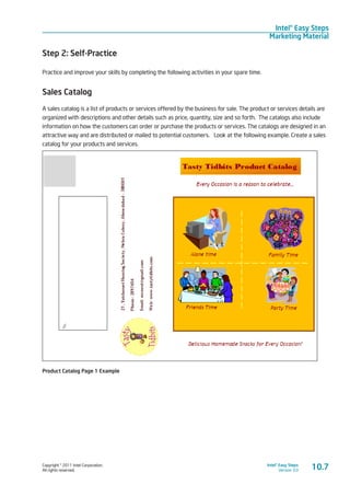 Copyright © 2011 Intel Corporation.
All rights reserved.
Intel® Easy Steps
Version 3.0
Intel® Easy Steps
Marketing Material
10.7
Step 2: Self-Practice
Practice and improve your skills by completing the following activities in your spare time.
Sales Catalog
A sales catalog is a list of products or services offered by the business for sale. The product or services details are
organized with descriptions and other details such as price, quantity, size and so forth. The catalogs also include
information on how the customers can order or purchase the products or services. The catalogs are designed in an
attractive way and are distributed or mailed to potential customers. Look at the following example. Create a sales
catalog for your products and services.
Product Catalog Page 1 Example
 