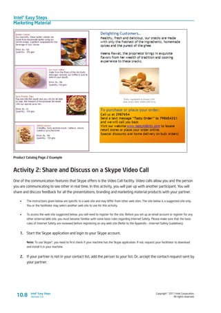 Intel® Easy Steps
Marketing Material
Copyright © 2011 Intel Corporation.
All rights reserved.
Intel® Easy Steps
Version 3.010.8
Product Catalog Page 2 Example
Activity 2: Share and Discuss on a Skype Video Call
One of the communication features that Skype offers is the Video Call facility. Video calls allow you and the person
you are communicating to see other in real time. In this activity, you will pair up with another participant. You will
share and discuss feedback for all the presentations, branding and marketing material products with your partner.
•	 The instructions given below are specific to a web site and may differ from other web sites. The site below is a suggested site only.
You or the facilitator may select another web site to use for this activity.
•	 To access the web site suggested below, you will need to register for the site. Before you set up an email account or register for any
other external Web site, you must become familiar with some basic rules regarding Internet Safety. Please make sure that the basic
rules of Internet Safety are reviewed before registering on any Web site (Refer to the Appendix – Internet Safety Guidelines).
1.	 Start the Skype application and login to your Skype account.
Note: To use Skype*, you need to first check if your machine has the Skype application. If not, request your facilitator to download
and install it in your machine.
2.	 If your partner is not in your contact list, add the person to your list. Or, accept the contact request sent by
your partner.
 