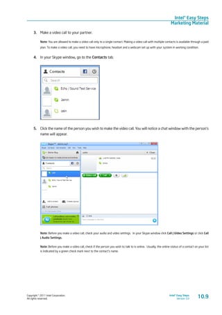 Copyright © 2011 Intel Corporation.
All rights reserved.
Intel® Easy Steps
Version 3.0
Intel® Easy Steps
Marketing Material
3.	 Make a video call to your partner.
Note: You are allowed to make a video call only to a single contact. Making a video call with multiple contacts is available through a paid
plan. To make a video call, you need to have microphone, headset and a webcam set up with your system in working condition.
4.	 In your Skype window, go to the Contacts tab.
5.	 Click the name of the person you wish to make the video call. You will notice a chat window with the person’s
name will appear.
Note: Before you make a video call, check your audio and video settings. In your Skype window click Call | Video Settings or click Call
| Audio Settings.
Note: Before you make a video call, check if the person you wish to talk to is online. Usually, the online status of a contact on your list
is indicated by a green check mark next to the contact’s name.
10.9
 