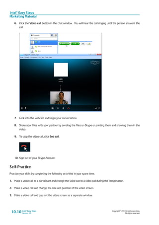 Intel® Easy Steps
Marketing Material
Copyright © 2011 Intel Corporation.
All rights reserved.
Intel® Easy Steps
Version 3.0
6.	 Click the Video call button in the chat window. You will hear the call ringing until the person answers the
call.
7.	 Look into the webcam and begin your conversation.
8.	 Share your files with your partner by sending the files on Skype or printing them and showing them in the
video.
9.	 To stop the video call, click End call.
10.	Sign out of your Skype Account
Self-Practice
Practice your skills by completing the following activities in your spare time.
1.	 Make a voice call to a participant and change the voice call to a video call during the conversation.
2.	 Make a video call and change the size and position of the video screen.
3.	 Make a video call and pop out the video screen as a separate window.
10.10
 
