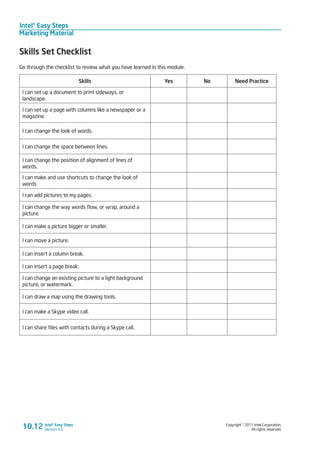 Intel® Easy Steps
Marketing Material
Copyright © 2011 Intel Corporation.
All rights reserved.
Intel® Easy Steps
Version 3.0
Skills Set Checklist
Go through the checklist to review what you have learned in this module.
Skills Yes No Need Practice
I can set up a document to print sideways, or
landscape.
I can set up a page with columns like a newspaper or a
magazine.
I can change the look of words.
I can change the space between lines.
I can change the position of alignment of lines of
words.
I can make and use shortcuts to change the look of
words.
I can add pictures to my pages.
I can change the way words flow, or wrap, around a
picture.
I can make a picture bigger or smaller.
I can move a picture.
I can insert a column break.
I can insert a page break.
I can change an existing picture to a light background
picture, or watermark.
I can draw a map using the drawing tools.
I can make a Skype video call.
I can share files with contacts during a Skype call.
10.12
 