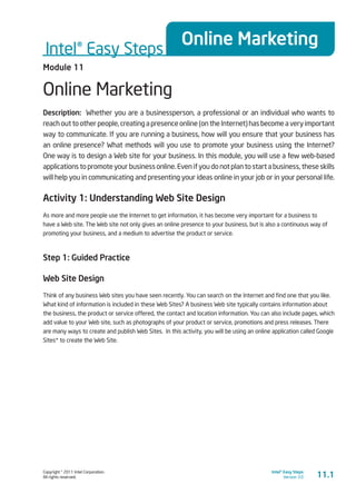Copyright © 2011 Intel Corporation.
All rights reserved.
Intel® Easy Steps
Version 3.0
Intel® Easy Steps
Online Marketing
11.1
Module 11
Online Marketing
Description: Whether you are a businessperson, a professional or an individual who wants to
reach out to other people, creating a presence online (on the Internet) has become a very important
way to communicate. If you are running a business, how will you ensure that your business has
an online presence? What methods will you use to promote your business using the Internet?
One way is to design a Web site for your business. In this module, you will use a few web-based
applications to promote your business online. Even if you do not plan to start a business, these skills
will help you in communicating and presenting your ideas online in your job or in your personal life.
Activity 1: Understanding Web Site Design
As more and more people use the Internet to get information, it has become very important for a business to
have a Web site. The Web site not only gives an online presence to your business, but is also a continuous way of
promoting your business, and a medium to advertise the product or service.
Step 1: Guided Practice
Web Site Design
Think of any business Web sites you have seen recently. You can search on the Internet and find one that you like.
What kind of information is included in these Web Sites? A business Web site typically contains information about
the business, the product or service offered, the contact and location information. You can also include pages, which
add value to your Web site, such as photographs of your product or service, promotions and press releases. There
are many ways to create and publish Web Sites. In this activity, you will be using an online application called Google
Sites* to create the Web Site.
 