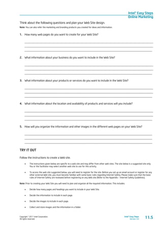 Copyright © 2011 Intel Corporation.
All rights reserved.
Intel® Easy Steps
Version 3.0
Intel® Easy Steps
Online Marketing
11.5
Think about the following questions and plan your Web Site design.
Note: You can also refer the marketing and branding products you created for ideas and information.
1.	 How many web pages do you want to create for your Web Site?
____________________________________________________________________________________________
____________________________________________________________________________________________
____________________________________________________________________________________________
2.	 What information about your business do you want to include in the Web Site?
____________________________________________________________________________________________
____________________________________________________________________________________________
____________________________________________________________________________________________
3.	 What information about your products or services do you want to include in the Web Site?
____________________________________________________________________________________________
____________________________________________________________________________________________
____________________________________________________________________________________________
4.	 What information about the location and availability of products and services will you include?
____________________________________________________________________________________________
____________________________________________________________________________________________
____________________________________________________________________________________________
5.	 How will you organize the information and other images in the different web pages on your Web Site?
____________________________________________________________________________________________
____________________________________________________________________________________________
____________________________________________________________________________________________
TRY IT OUT
Follow the instructions to create a Web site.
•	 The instructions given below are specific to a web site and may differ from other web sites. The site below is a suggested site only.
You or the facilitator may select another web site to use for this activity.
•	 To access the web site suggested below, you will need to register for the site. Before you set up an email account or register for any
other external Web site, you must become familiar with some basic rules regarding Internet Safety. Please make sure that the basic
rules of Internet Safety are reviewed before registering on any Web site (Refer to the Appendix – Internet Safety Guidelines).
Note: Prior to creating your Web Site you will need to plan and organize all the required information. This includes:
•	 Decide how many pages and headings you want to include in your Web Site.
•	 Decide the information to include in each page.
•	 Decide the images to include in each page.
•	 Collect and store images and the information in a folder.
 