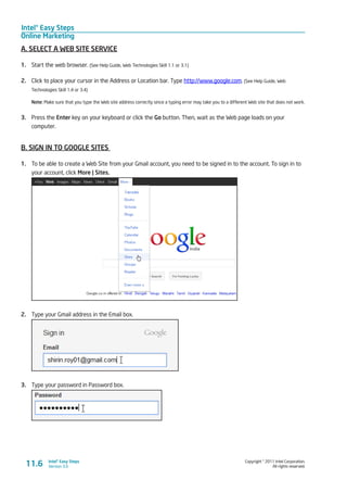 Intel® Easy Steps
Online Marketing
Copyright © 2011 Intel Corporation.
All rights reserved.
Intel® Easy Steps
Version 3.011.6
A. SELECT A WEB SITE SERVICE
1.	 Start the web browser. (See Help Guide, Web Technologies Skill 1.1 or 3.1)
2.	 Click to place your cursor in the Address or Location bar. Type http://www.google.com. (See Help Guide, Web
Technologies Skill 1.4 or 3.4)
Note: Make sure that you type the Web site address correctly since a typing error may take you to a different Web site that does not work.
3.	 Press the Enter key on your keyboard or click the Go button. Then, wait as the Web page loads on your
computer.
B. SIGN IN TO GOOGLE SITES
1.	 To be able to create a Web Site from your Gmail account, you need to be signed in to the account. To sign in to
your account, click More | Sites.
2.	 Type your Gmail address in the Email box.
3.	 Type your password in Password box.
 