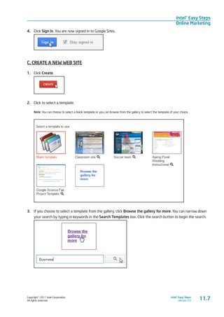 Copyright © 2011 Intel Corporation.
All rights reserved.
Intel® Easy Steps
Version 3.0
Intel® Easy Steps
Online Marketing
11.7
4.	 Click Sign In. You are now signed in to Google Sites.
C. CREATE A NEW WEB SITE
1.	 Click Create.
2.	 Click to select a template.
Note: You can choose to select a blank template or you can browse from the gallery to select the template of your choice.
3.	 If you choose to select a template from the gallery, click Browse the gallery for more. You can narrow down
your search by typing in keywords in the Search Templates box. Click the search button to begin the search.
 