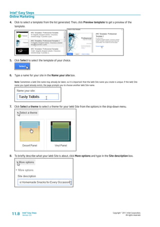 Intel® Easy Steps
Online Marketing
Copyright © 2011 Intel Corporation.
All rights reserved.
Intel® Easy Steps
Version 3.011.8
4.	 Click to select a template from the list generated. Then, click Preview template to get a preview of the
template.
5.	 Click Select to select the template of your choice.
6.	 Type a name for your site in the Name your site box.
Note: Sometimes a Web Site name may already be taken, so it is important that the Web Site name you create is unique. If the Web Site
name you typed already exists, the page prompts you to choose another Web Site name.
7.	 Click Select a theme to select a theme for your Web Site from the options in the drop-down menu.
8.	 To briefly describe what your Web Site is about, click More options and type in the Site description box.
 