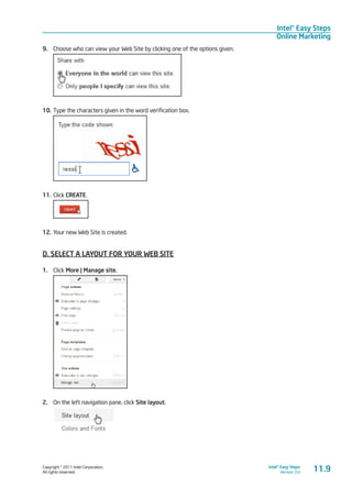 Copyright © 2011 Intel Corporation.
All rights reserved.
Intel® Easy Steps
Version 3.0
Intel® Easy Steps
Online Marketing
11.9
9.	 Choose who can view your Web Site by clicking one of the options given.
10.	Type the characters given in the word verification box.
11.	Click CREATE.
12.	Your new Web Site is created.
D. SELECT A LAYOUT FOR YOUR WEB SITE
1.	 Click More | Manage site.
2.	 On the left navigation pane, click Site layout.
 