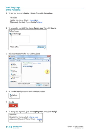 Intel® Easy Steps
Online Marketing
Copyright © 2011 Intel Corporation.
All rights reserved.
Intel® Easy Steps
Version 3.011.10
3.	 To add your logo, go to header | Height. Then, click Change logo.
4.	 To personalize your Web Site, choose Custom logo. Then click Browse.
5.	 Browse and locate the file you want to upload.
6.	 Or, click No logo if you do not wish to include any logo.
7.	 Click OK.
8.	 To change the alignment, go to header | Alignment. Then, click change.
 