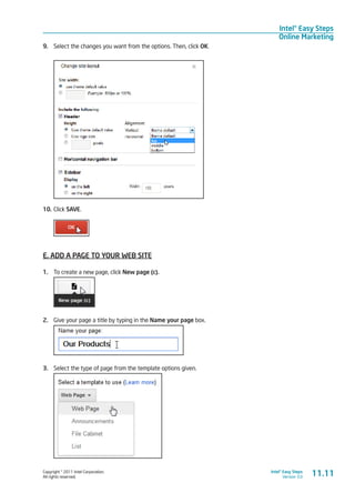 Copyright © 2011 Intel Corporation.
All rights reserved.
Intel® Easy Steps
Version 3.0
Intel® Easy Steps
Online Marketing
9.	 Select the changes you want from the options. Then, click OK.
10.	Click SAVE.
E. ADD A PAGE TO YOUR WEB SITE
1.	 To create a new page, click New page (c).
2.	 Give your page a title by typing in the Name your page box.
3.	 Select the type of page from the template options given.
11.11
 
