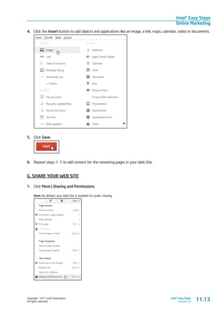 Copyright © 2011 Intel Corporation.
All rights reserved.
Intel® Easy Steps
Version 3.0
Intel® Easy Steps
Online Marketing
4.	 Click the Insert button to add objects and applications like an image, a link, maps, calendar, video or documents.
5.	 Click Save.
6.	 Repeat steps 1- 5 to add content for the remaining pages in your Web Site.
G. SHARE YOUR WEB SITE
1.	 Click More | Sharing and Permissions.
Note: By default, your Web Site is available for public viewing.
11.13
 