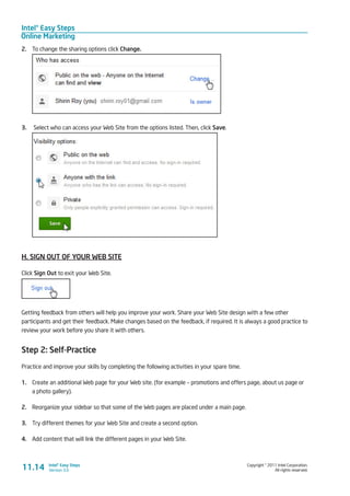 Intel® Easy Steps
Online Marketing
Copyright © 2011 Intel Corporation.
All rights reserved.
Intel® Easy Steps
Version 3.0
2.	 To change the sharing options click Change.
3.	 Select who can access your Web Site from the options listed. Then, click Save.
H. SIGN OUT OF YOUR WEB SITE
Click Sign Out to exit your Web Site.
Getting feedback from others will help you improve your work. Share your Web Site design with a few other
participants and get their feedback. Make changes based on the feedback, if required. It is always a good practice to
review your work before you share it with others.
Step 2: Self-Practice
Practice and improve your skills by completing the following activities in your spare time.
1.	 Create an additional Web page for your Web site. (for example – promotions and offers page, about us page or
a photo gallery).
2.	 Reorganize your sidebar so that some of the Web pages are placed under a main page.
3.	 Try different themes for your Web Site and create a second option.
4.	 Add content that will link the different pages in your Web Site.
11.14
 