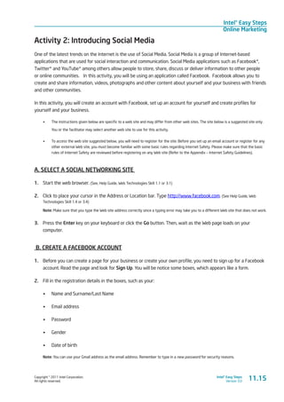 Copyright © 2011 Intel Corporation.
All rights reserved.
Intel® Easy Steps
Version 3.0
Intel® Easy Steps
Online Marketing
Activity 2: Introducing Social Media
One of the latest trends on the Internet is the use of Social Media. Social Media is a group of Internet-based
applications that are used for social interaction and communication. Social Media applications such as Facebook*,
Twitter* and YouTube* among others allow people to store, share, discuss or deliver information to other people
or online communities.  In this activity, you will be using an application called Facebook. Facebook allows you to
create and share information, videos, photographs and other content about yourself and your business with friends
and other communities.
In this activity, you will create an account with Facebook, set up an account for yourself and create profiles for
yourself and your business.
•	 The instructions given below are specific to a web site and may differ from other web sites. The site below is a suggested site only.
You or the facilitator may select another web site to use for this activity.
•	 To access the web site suggested below, you will need to register for the site. Before you set up an email account or register for any
other external Web site, you must become familiar with some basic rules regarding Internet Safety. Please make sure that the basic
rules of Internet Safety are reviewed before registering on any Web site (Refer to the Appendix – Internet Safety Guidelines).
A. SELECT A SOCIAL NETWORKING SITE
1.	 Start the web browser. (See, Help Guide, Web Technologies Skill 1.1 or 3.1)
2.	 Click to place your cursor in the Address or Location bar. Type http://www.facebook.com. (See Help Guide, Web
Technologies Skill 1.4 or 3.4)
Note: Make sure that you type the Web site address correctly since a typing error may take you to a different Web site that does not work.
3.	 Press the Enter key on your keyboard or click the Go button. Then, wait as the Web page loads on your
computer.
B. CREATE A FACEBOOK ACCOUNT
1.	 Before you can create a page for your business or create your own profile, you need to sign up for a Facebook
account. Read the page and look for Sign Up. You will be notice some boxes, which appears like a form.
2.	 Fill in the registration details in the boxes, such as your:
•	 Name and Surname/Last Name
•	 Email address
•	 Password
•	 Gender
•	 Date of birth
Note: You can use your Gmail address as the email address. Remember to type in a new password for security reasons.
11.15
 