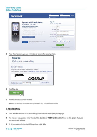 Intel® Easy Steps
Online Marketing
Copyright © 2011 Intel Corporation.
All rights reserved.
Intel® Easy Steps
Version 3.0
3.	 Type the characters you see in the box or picture for security check.
4.	 Click Sign Up.
5.	 Your Facebook account is created.
Note: You will receive an email notification Facebook that your account has been created.
C. ADD FRIENDS
1.	 Once your Facebook account is created, you will be directed to your profile page.
2.	 You may see a suggested list of friends. Click Confirm or Add Friend to add a friend or click Ignore if you do
not wish to add a friend.
3.	 Or, if you want to find and add friends later, click Skip.
11.16
 