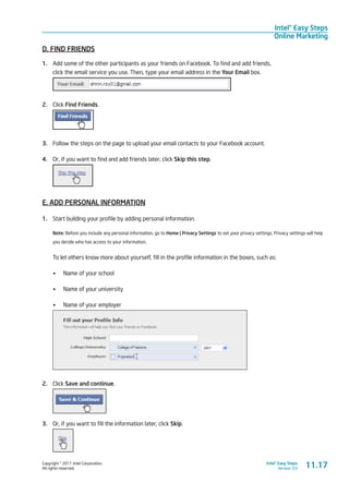 Copyright © 2011 Intel Corporation.
All rights reserved.
Intel® Easy Steps
Version 3.0
Intel® Easy Steps
Online Marketing
D. FIND FRIENDS
1.	 Add some of the other participants as your friends on Facebook. To find and add friends,
click the email service you use. Then, type your email address in the Your Email box.
2.	 Click Find Friends.
3.	 Follow the steps on the page to upload your email contacts to your Facebook account.
4.	 Or, if you want to find and add friends later, click Skip this step.
E. ADD PERSONAL INFORMATION
1.	 Start building your profile by adding personal information.
Note: Before you include any personal information, go to Home | Privacy Settings to set your privacy settings. Privacy settings will help
you decide who has access to your information.
To let others know more about yourself, fill in the profile information in the boxes, such as:
•	 Name of your school
•	 Name of your university
•	 Name of your employer
2.	 Click Save and continue.
3.	 Or, if you want to fill the information later, click Skip.
11.17
 