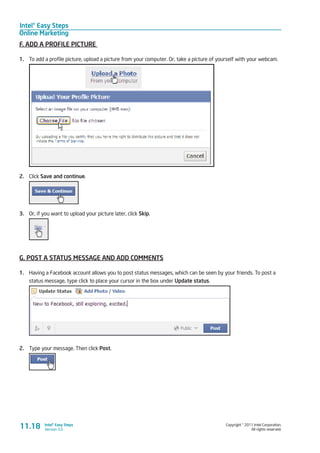 Intel® Easy Steps
Online Marketing
Copyright © 2011 Intel Corporation.
All rights reserved.
Intel® Easy Steps
Version 3.0
F. ADD A PROFILE PICTURE
1.	 To add a profile picture, upload a picture from your computer. Or, take a picture of yourself with your webcam.
2.	 Click Save and continue.
3.	 Or, if you want to upload your picture later, click Skip.
G. POST A STATUS MESSAGE AND ADD COMMENTS
1.	 Having a Facebook account allows you to post status messages, which can be seen by your friends. To post a
status message, type click to place your cursor in the box under Update status.
2.	 Type your message. Then click Post.
11.18
 
