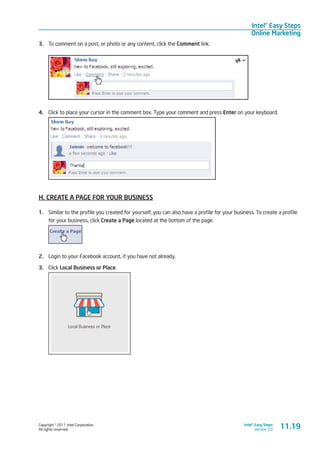Copyright © 2011 Intel Corporation.
All rights reserved.
Intel® Easy Steps
Version 3.0
Intel® Easy Steps
Online Marketing
3.	 To comment on a post, or photo or any content, click the Comment link.
4.	 Click to place your cursor in the comment box. Type your comment and press Enter on your keyboard.
H. CREATE A PAGE FOR YOUR BUSINESS
1.	 Similar to the profile you created for yourself, you can also have a profile for your business. To create a profile
for your business, click Create a Page located at the bottom of the page.
2.	 Login to your Facebook account, if you have not already.
3.	 Click Local Business or Place.
11.19
 