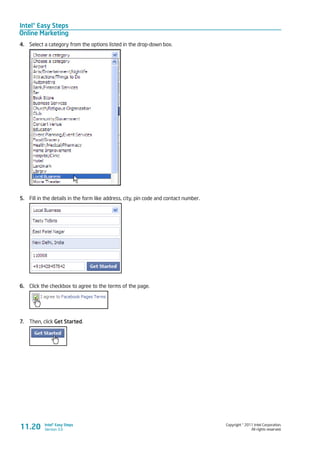 Intel® Easy Steps
Online Marketing
Copyright © 2011 Intel Corporation.
All rights reserved.
Intel® Easy Steps
Version 3.0
4.	 Select a category from the options listed in the drop-down box.
5.	 Fill in the details in the form like address, city, pin code and contact number.
6.	 Click the checkbox to agree to the terms of the page.
7.	 Then, click Get Started.
11.20
 