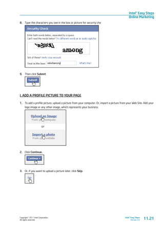 Copyright © 2011 Intel Corporation.
All rights reserved.
Intel® Easy Steps
Version 3.0
Intel® Easy Steps
Online Marketing
8.	 Type the characters you see in the box or picture for security che
9.	 Then click Submit.
I. ADD A PROFILE PICTURE TO YOUR PAGE
1.	 To add a profile picture, upload a picture from your computer. Or, import a picture from your Web Site. Add your
logo image or any other image, which represents your business.
2.	 Click Continue.
3.	 Or, if you want to upload a picture later, click Skip.
11.21
 
