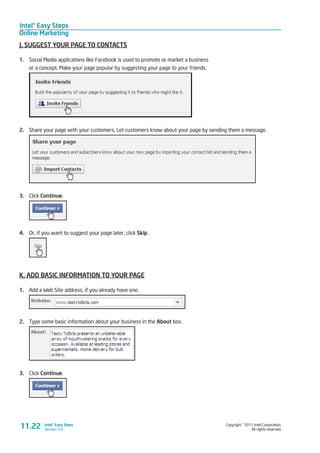 Intel® Easy Steps
Online Marketing
Copyright © 2011 Intel Corporation.
All rights reserved.
Intel® Easy Steps
Version 3.0
J. SUGGEST YOUR PAGE TO CONTACTS
1.	 Social Media applications like Facebook is used to promote or market a business
or a concept. Make your page popular by suggesting your page to your friends.
2.	 Share your page with your customers. Let customers know about your page by sending them a message.
3.	 Click Continue.
4.	 Or, if you want to suggest your page later, click Skip.
K. ADD BASIC INFORMATION TO YOUR PAGE
1.	 Add a Web Site address, if you already have one.
2.	 Type some basic information about your business in the About box.
3.	 Click Continue.
11.22
 