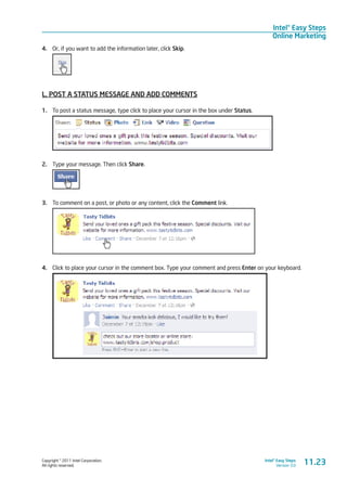 Copyright © 2011 Intel Corporation.
All rights reserved.
Intel® Easy Steps
Version 3.0
Intel® Easy Steps
Online Marketing
4.	 Or, if you want to add the information later, click Skip.
L. POST A STATUS MESSAGE AND ADD COMMENTS
1.	 To post a status message, type click to place your cursor in the box under Status.
2.	 Type your message. Then click Share.
3.	 To comment on a post, or photo or any content, click the Comment link.
4.	 Click to place your cursor in the comment box. Type your comment and press Enter on your keyboard.
11.23
 