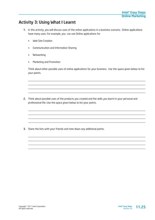 Copyright © 2011 Intel Corporation.
All rights reserved.
Intel® Easy Steps
Version 3.0
Intel® Easy Steps
Online Marketing
Activity 3: Using What I Learnt
1.	 In this activity, you will discuss uses of the online applications in a business scenario. Online applications
have many uses. For example, you can use Online applications for
•	 Web Site Creation
•	 Communication and Information Sharing
•	 Networking
•	 Marketing and Promotion
Think about other possible uses of online applications for your business. Use the space given below to list
your points.
_________________________________________________________________________________________
_________________________________________________________________________________________
_________________________________________________________________________________________
_________________________________________________________________________________________
2.	 Think about possible uses of the products you created and the skills you learnt in your personal and
professional life. Use the space given below to list your points.
_________________________________________________________________________________________
_________________________________________________________________________________________
_________________________________________________________________________________________
_________________________________________________________________________________________
3.	 Share the lists with your friends and note down any additional points.
_________________________________________________________________________________________
_________________________________________________________________________________________
_________________________________________________________________________________________
_________________________________________________________________________________________
11.25
 