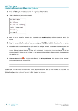 Intel® Easy Steps
Introducing Computers and Operating Systems
Copyright © 2011 Intel Corporation.
All rights reserved.
Intel® Easy Steps
Version 3.01.12
3.	 Press ENTER key to move the cursor to the beginning of the next line.
4.	 Type your address. (See example below)
5.	 Keep the cursor at the last letter of your name and press BACKSPACE key to delete the letter before the
cursor.
6.	 Keep the cursor at the first letter of your name and press DELETE key to delete the letter after the cursor.
7.	 Notice the vertical scroll bar along the right side of the Notepad Window. To view the text not visible on the
screen, click the Down scroll arrow . To go back to the top of the page, click the Up scroll arrow . You can
also press the left mouse button and drag the rectangle on the scroll bar to display the part of the page that
you want to see.
8.	 Click the Close button at the top right corner of the Notepad Window. What happens to the window?
Also, notice the change in the taskbar.
_________________________________________________________________________________________
_________________________________________________________________________________________
You will have an opportunity to develop your typing and mouse control skills as you complete the sample in the
Guided Practice section and create samples in Self Practice section later.
 