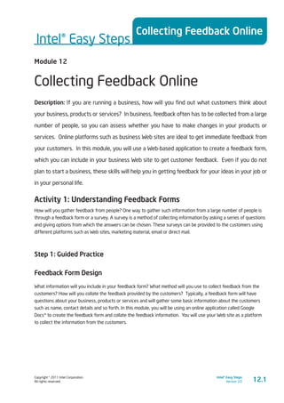Copyright © 2011 Intel Corporation.
All rights reserved.
Intel® Easy Steps
Version 3.0
Intel® Easy Steps
Collecting Feedback Online
12.1
Module 12
Collecting Feedback Online
Description: If you are running a business, how will you find out what customers think about
your business, products or services? In business, feedback often has to be collected from a large
number of people, so you can assess whether you have to make changes in your products or
services. Online platforms such as business Web sites are ideal to get immediate feedback from
your customers. In this module, you will use a Web-based application to create a feedback form,
which you can include in your business Web site to get customer feedback. Even if you do not
plan to start a business, these skills will help you in getting feedback for your ideas in your job or
in your personal life.
Activity 1: Understanding Feedback Forms
How will you gather feedback from people? One way to gather such information from a large number of people is
through a feedback form or a survey. A survey is a method of collecting information by asking a series of questions
and giving options from which the answers can be chosen. These surveys can be provided to the customers using
different platforms such as Web sites, marketing material, email or direct mail.
Step 1: Guided Practice
Feedback Form Design
What information will you include in your feedback form? What method will you use to collect feedback from the
customers? How will you collate the feedback provided by the customers? Typically, a feedback form will have
questions about your business, products or services and will gather some basic information about the customers
such as name, contact details and so forth. In this module, you will be using an online application called Google
Docs* to create the feedback form and collate the feedback information. You will use your Web site as a platform
to collect the information from the customers.
 