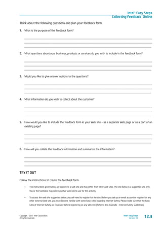 Copyright © 2011 Intel Corporation.
All rights reserved.
Intel® Easy Steps
Version 3.0
Intel® Easy Steps
Collecting Feedback Online
12.3
Think about the following questions and plan your feedback form.
1.	 What is the purpose of the feedback form?
____________________________________________________________________________________________
____________________________________________________________________________________________
____________________________________________________________________________________________
2.	 What questions about your business, products or services do you wish to include in the feedback form?
____________________________________________________________________________________________
____________________________________________________________________________________________
____________________________________________________________________________________________
3.	 Would you like to give answer options to the questions?
____________________________________________________________________________________________
____________________________________________________________________________________________
____________________________________________________________________________________________
4.	 What information do you wish to collect about the customer?
____________________________________________________________________________________________
____________________________________________________________________________________________
____________________________________________________________________________________________
5.	 How would you like to include the feedback form in your Web site – as a separate Web page or as a part of an
existing page?
____________________________________________________________________________________________
____________________________________________________________________________________________
____________________________________________________________________________________________
6.	 How will you collate the feedback information and summarize the information?
____________________________________________________________________________________________
____________________________________________________________________________________________
____________________________________________________________________________________________
TRY IT OUT
Follow the instructions to create the feedback form.
•	 The instructions given below are specific to a web site and may differ from other web sites. The site below is a suggested site only.
You or the facilitator may select another web site to use for this activity.
•	 To access the web site suggested below, you will need to register for the site. Before you set up an email account or register for any
other external Web site, you must become familiar with some basic rules regarding Internet Safety. Please make sure that the basic
rules of Internet Safety are reviewed before registering on any Web site (Refer to the Appendix – Internet Safety Guidelines).
 