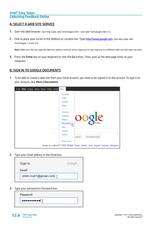 Intel® Easy Steps
Collecting Feedback Online
Copyright © 2011 Intel Corporation.
All rights reserved.
Intel® Easy Steps
Version 3.012.4
A. SELECT A WEB SITE SERVICE
1.	 Start the Web browser. (See Help Guide, Web Technologies Skill 1.1and Web Technologies Skill 3.1)
2.	 Click to place your cursor in the Address or Location bar. Type http://www.google.com. (See Help Guide, Web
Technologies 1.4 and 3.4)
Note: Make sure that you type the Web site address correctly since a typing error may take you to a different Web site that does not work.
3.	 Press the Enter key on your keyboard or click the Go button. Then, wait as the Web page loads on your
computer.
B. SIGN IN TO GOOGLE DOCUMENTS
1.	 To be able to create a Web site from your Gmail account, you need to be signed in to the account. To sign in to
your account, click More | Documents.
2.	 Type your Gmail address in the Email box.
3.	 Type your password in Password box.
 