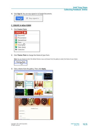 Copyright © 2011 Intel Corporation.
All rights reserved.
Intel® Easy Steps
Version 3.0
Intel® Easy Steps
Collecting Feedback Online
12.5
4.	 Click Sign In. You are now signed in to Google Documents.
C. CREATE A NEW FORM
1.	 Click Create | Form.
2.	 Click Theme: Plain to change the theme of your form.
Note: You can choose to select the default theme or you can browse from the gallery to select the theme of your choice.
3.	 Click a theme from the gallery. Then, click Apply.
 
