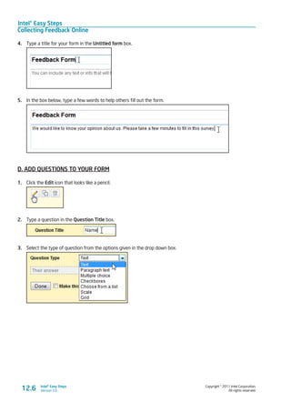 Intel® Easy Steps
Collecting Feedback Online
Copyright © 2011 Intel Corporation.
All rights reserved.
Intel® Easy Steps
Version 3.012.6
4.	 Type a title for your form in the Untitled form box.
5.	 In the box below, type a few words to help others fill out the form.
D. ADD QUESTIONS TO YOUR FORM
1.	 Click the Edit icon that looks like a pencil.
2.	 Type a question in the Question Title box.
3.	 Select the type of question from the options given in the drop down box.
 