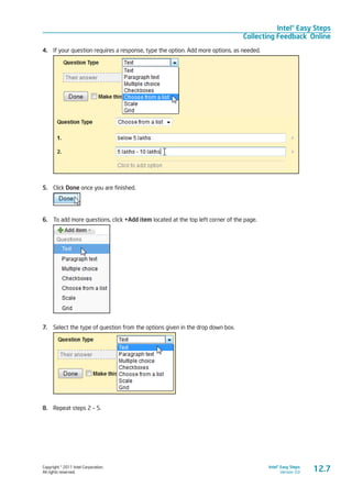 Copyright © 2011 Intel Corporation.
All rights reserved.
Intel® Easy Steps
Version 3.0
Intel® Easy Steps
Collecting Feedback Online
12.7
4.	 If your question requires a response, type the option. Add more options, as needed.
5.	 Click Done once you are finished.
6.	 To add more questions, click +Add item located at the top left corner of the page.
7.	 Select the type of question from the options given in the drop down box.
8.	 Repeat steps 2 – 5.
 