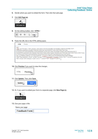 Copyright © 2011 Intel Corporation.
All rights reserved.
Intel® Easy Steps
Version 3.0
Intel® Easy Steps
Collecting Feedback Online
12.9
6.	 Decide where you want to embed the form. Then click that web page.
7.	 Click Edit Page (e).
8.	 On the editing toolbar, click <HTML>
9.	 Paste the URL link in the HTML editing space.
10.	Click Preview if you want to view the changes.
11.	Click Update. Then, click Save.
12.	Or, if you want to embed your form in a separate page, click New Page (c).
13.	Give your page a title.
 
