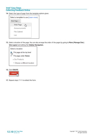 Intel® Easy Steps
Collecting Feedback Online
Copyright © 2011 Intel Corporation.
All rights reserved.
Intel® Easy Steps
Version 3.012.10
14.	Select the type of page from the template options given.
15.	Select a location of the page. You can also arrange the order of the pages by going to More | Manage Site |
Site Layout and editing the Sidebar Navigation.
16.	Click CREATE.
17.	 Repeat steps 7-11 to embed the form.
 