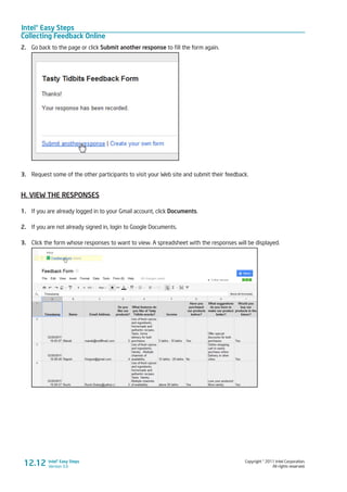 Intel® Easy Steps
Collecting Feedback Online
Copyright © 2011 Intel Corporation.
All rights reserved.
Intel® Easy Steps
Version 3.0
2.	 Go back to the page or click Submit another response to fill the form again.
3.	 Request some of the other participants to visit your Web site and submit their feedback.
H. VIEW THE RESPONSES
1.	 If you are already logged in to your Gmail account, click Documents.
2.	 If you are not already signed in, login to Google Documents.
3.	 Click the form whose responses to want to view. A spreadsheet with the responses will be displayed.
12.12
 