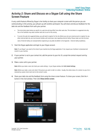 Copyright © 2011 Intel Corporation.
All rights reserved.
Intel® Easy Steps
Version 3.0
Intel® Easy Steps
Collecting Feedback Online
Activity 2: Share and Discuss on a Skype Call using the Share
Screen Feature
A very useful feature offered by Skype is the facility to share your computer screen with the person you are
communicating. In this activity, you will pair up with another participant. You will share and discuss feedback for the
Web site and the feedback form with your partner.
•	 The instructions given below are specific to a web site and may differ from other web sites. The site below is a suggested site only.
You or the facilitator may select another web site to use for this activity.
•	 To access the web site suggested below, you will need to register for the site. Before you set up an email account or register for any
other external Web site, you must become familiar with some basic rules regarding Internet Safety. Please make sure that the basic
rules of Internet Safety are reviewed before registering on any Web site (Refer to the Appendix – Internet Safety Guidelines).
1.	 Start the Skype application and login to your Skype account.
Note: To use Skype*, you need to first check if your machine has the Skype application. If not, request your facilitator to download and
install it in your machine.
2.	 If your partner is not in your contact list, add the person to your list. Or, accept the contact request sent by
your partner.
3.	 Make a voice call to your partner.
Note: Before you make a voice call, check your audio settings. In your Skype window click Call | Audio Settings.
Note: Before you make a voice call, check if the person you wish to talk to is online. Usually, the online status of a contact on your list is
indicated by a green check mark next to the contact’s name.
4.	 Share your Web site and the feedback form using the share screen feature. To share your screen, Click the +
button in the chat window. Then click Show entire screen.
12.15
 