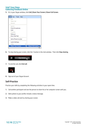 Intel® Easy Steps
Collecting Feedback Online
Copyright © 2011 Intel Corporation.
All rights reserved.
Intel® Easy Steps
Version 3.0
5.	 Or, in your Skype window, click Call | Share Your Screen | Share Full Screen.
6.	 To stop sharing your screen, click the + button in the chat window. Then click Stop sharing.
7.	 To end the call, click End call.
8.	 Sign out of your Skype Account.
Self-Practice
Practice your skills by completing the following activities in your spare time.
1.	 Call another participant and ask the person to share his or her computer screen with you.
2.	 Add a photo to your profile. Include a status message.
3.	 Make a video call and try sharing your screen.
12.16
 