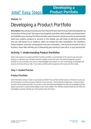 Copyright © 2011 Intel Corporation.
All rights reserved.
Intel® Easy Steps
Version 3.0
Intel® Easy Steps
Developing a
Product Portfolio
13.1
Module 13
Developing a Product Portfolio
Description:Howwillyoushowcaseyourlearningandthebestworkthatyouhavedevelopedduring
thedurationofthiscourse? Onewayistoputtogetheraportfolio,whichexhibitsyourbestproducts
andhighlightsyourlearning.Portfoliosareoftenusedinbusinessandjobscenariostocommunicate
about your projects, products or services. In this module, you will create an electronic portfolio
that you will present to an audience, which can include the other participants, the facilitators,
family members, and other invited guests from your community. Even if you do not plan to start a
business, these skills will help you in showcasing your learning in your job or in your personal life.
Activity 1: Understanding Product Portfolios
What is the purpose of a product portfolio? A product portfolio is a presentation of the some of your best work
products, to represent your strengths and show samples of your best work. You will be developing a product
portfolio for your learning in this course. It should highlight your growth as a user of technology, and highlight the
products that show off your skills. Your product portfolio will be supported with visuals and other media.
Step 1: Guided Practice
Product Portfolio
What information will you include in your product portfolio? Your portfolio should include an introduction, what you
learnt during the curriculum and your reflection of your learning. The introduction should cover a summary about
yourself and the product portfolio. The section on your learning should highlight the skills and knowledge you have
gained, and present a representative display of your work samples. The reflection should include how the skills and
knowledge you gained will help you in the present and in the future.
 
